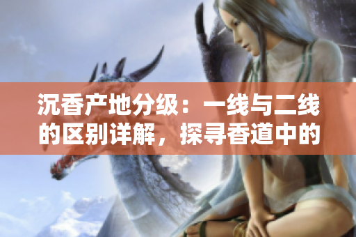 沉香产地分级：一线与二线的区别详解，探寻香道中的珍稀宝藏