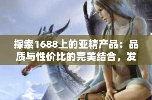 探索1688上的亚精产品：品质与性价比的完美结合，发现更多惊喜与选择！