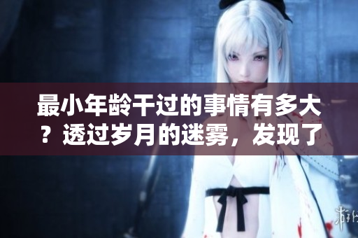 最小年龄干过的事情有多大？透过岁月的迷雾，发现了惊人的答案