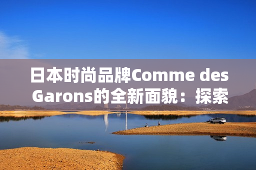 日本时尚品牌Comme des Garons的全新面貌：探索时尚与艺术的完美融合