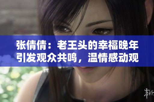 张倩倩：老王头的幸福晚年引发观众共鸣，温情感动观众心
