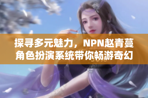 探寻多元魅力，NPN赵青蔓角色扮演系统带你畅游奇幻世界