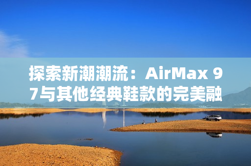 探索新潮潮流：AirMax 97与其他经典鞋款的完美融合