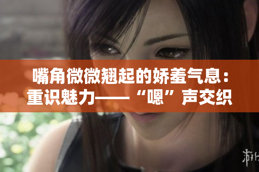 嘴角微微翘起的娇羞气息：重识魅力——“嗯”声交织的情感碰撞
