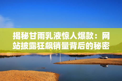 揭秘甘雨乳液惊人爆款：网站披露狂飙销量背后的秘密！