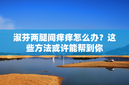 淑芬两腿间痒痒怎么办？这些方法或许能帮到你