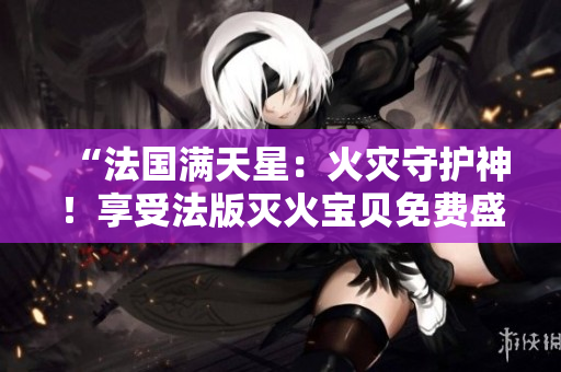 “法国满天星：火灾守护神！享受法版灭火宝贝免费盛宴！”