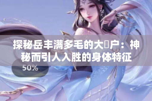 探秘岳丰满多毛的大隂户：神秘而引人入胜的身体特征