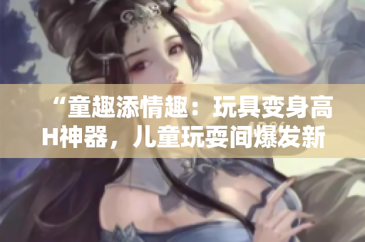 “童趣添情趣：玩具变身高H神器，儿童玩耍间爆发新奇体验！”