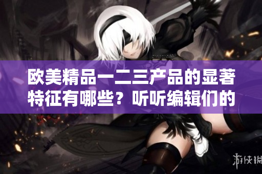 欧美精品一二三产品的显著特征有哪些？听听编辑们的解读吧！