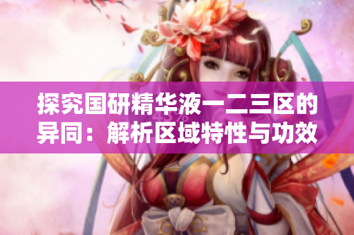 探究国研精华液一二三区的异同：解析区域特性与功效差异