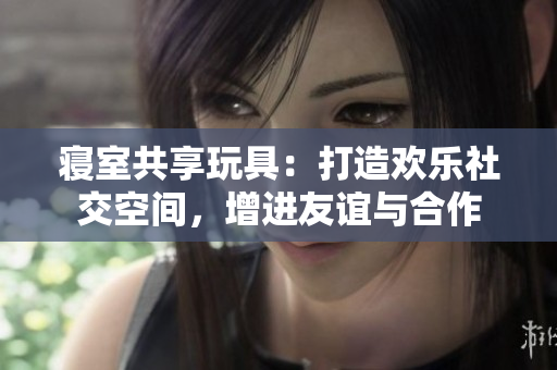 寝室共享玩具：打造欢乐社交空间，增进友谊与合作