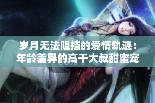 岁月无法阻挡的爱情轨迹：年龄差异的高干大叔甜蜜宠爱