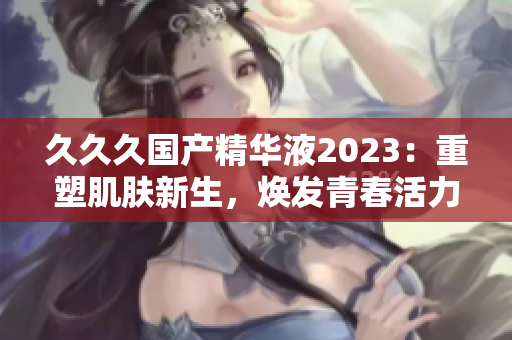 久久久国产精华液2023：重塑肌肤新生，焕发青春活力