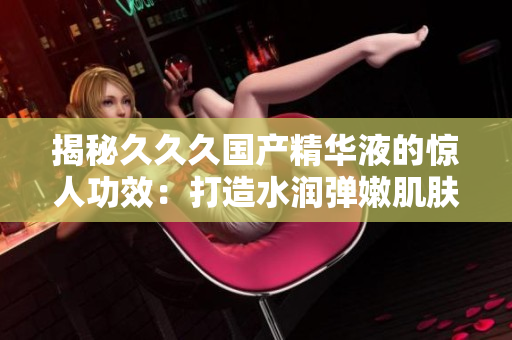 揭秘久久久国产精华液的惊人功效：打造水润弹嫩肌肤，焕发青春光彩