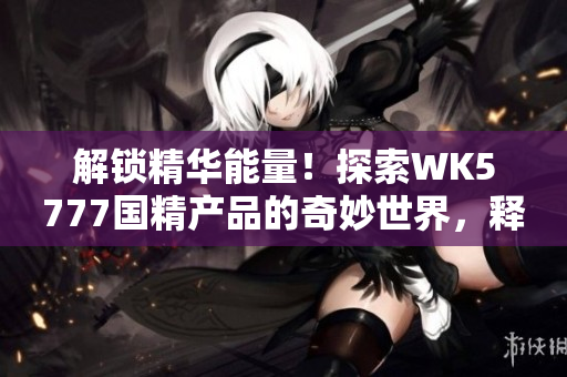 解锁精华能量！探索WK5777国精产品的奇妙世界，释放身心革新之力