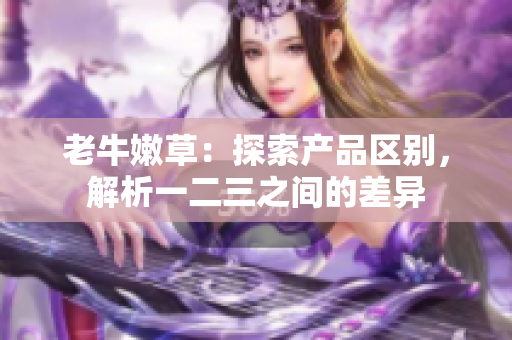 老牛嫩草：探索产品区别，解析一二三之间的差异