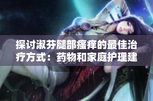 探讨淑芬腿部瘙痒的最佳治疗方式：药物和家庭护理建议
