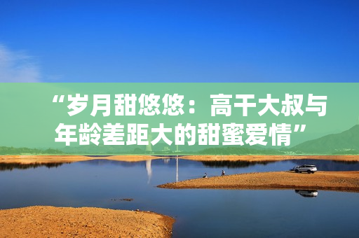 “岁月甜悠悠：高干大叔与年龄差距大的甜蜜爱情”