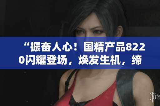“振奋人心！国精产品8220闪耀登场，焕发生机，缔造全新潮流！”