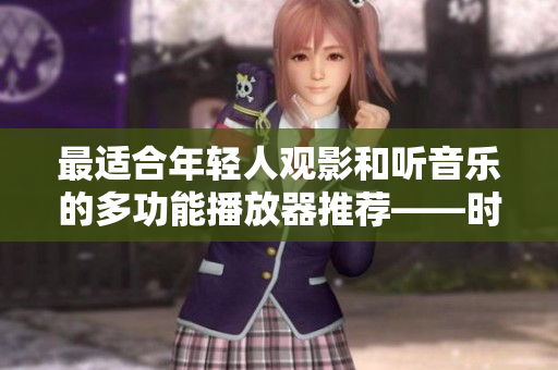 最适合年轻人观影和听音乐的多功能播放器推荐——时尚与实用的完美结合