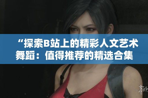 “探索B站上的精彩人文艺术舞蹈：值得推荐的精选合集”