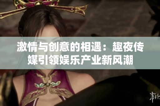 激情与创意的相遇：趣夜传媒引领娱乐产业新风潮