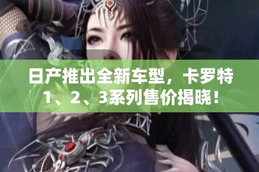日产推出全新车型，卡罗特1、2、3系列售价揭晓！