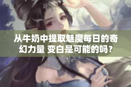 从牛奶中提取魅魔每日的奇幻力量 变白是可能的吗？