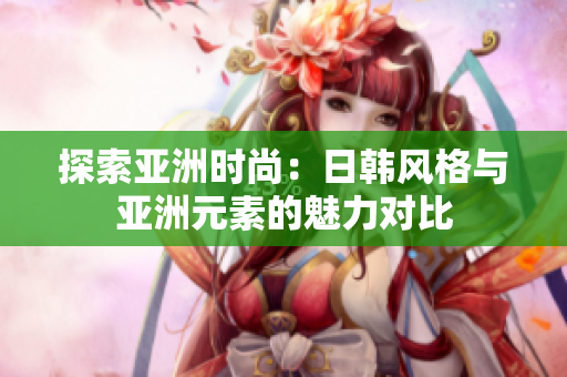 探索亚洲时尚：日韩风格与亚洲元素的魅力对比