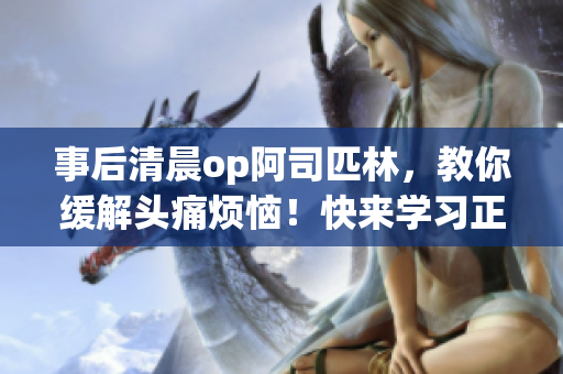 事后清晨op阿司匹林，教你缓解头痛烦恼！快来学习正确使用方法，告别不适烦恼！