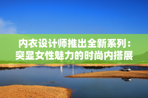 内衣设计师推出全新系列：突显女性魅力的时尚内搭展示