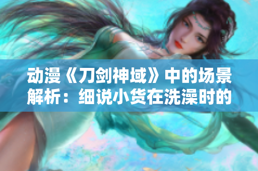 动漫《刀剑神域》中的场景解析：细说小货在洗澡时的冒险与探索