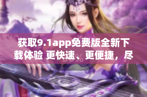 获取9.1app免费版全新下载体验 更快速、更便捷，尽在新版本