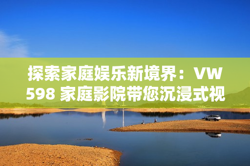 探索家庭娱乐新境界：VW598 家庭影院带您沉浸式视听体验