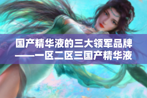 国产精华液的三大领军品牌——一区二区三国产精华液