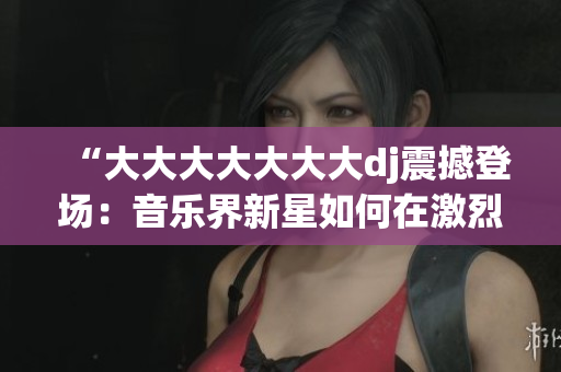 “大大大大大大大dj震撼登场：音乐界新星如何在激烈竞争中脱颖而出？”