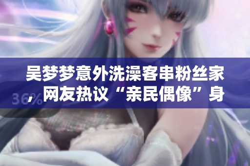 吴梦梦意外洗澡客串粉丝家，网友热议“亲民偶像”身份