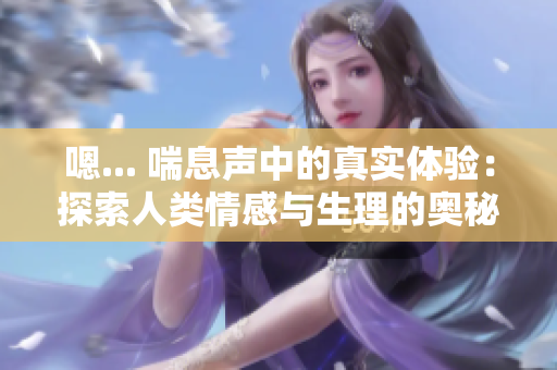 嗯... 喘息声中的真实体验：探索人类情感与生理的奥秘