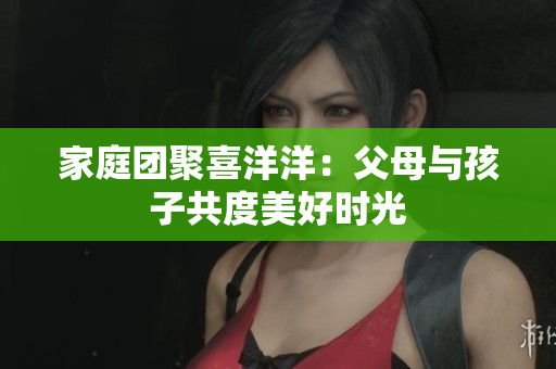 家庭团聚喜洋洋：父母与孩子共度美好时光