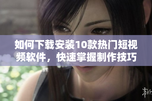 如何下载安装10款热门短视频软件，快速掌握制作技巧