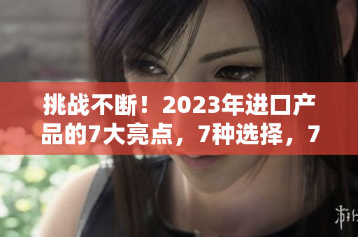挑战不断！2023年进口产品的7大亮点，7种选择，7倍惊喜等你发现