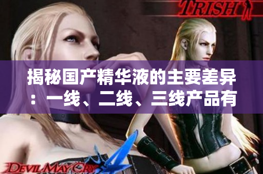 揭秘国产精华液的主要差异：一线、二线、三线产品有何区别？
