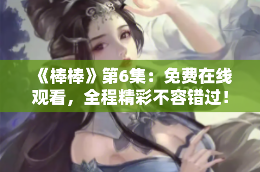 《棒棒》第6集：免费在线观看，全程精彩不容错过！