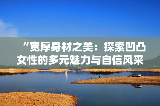 “宽厚身材之美：探索凹凸女性的多元魅力与自信风采”