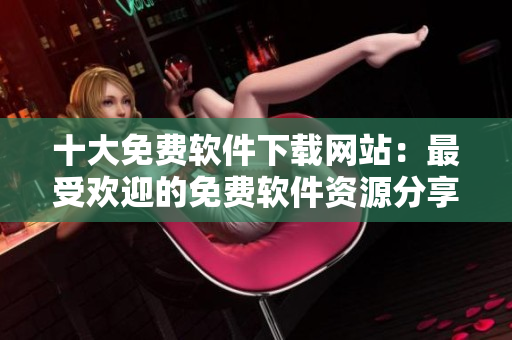 十大免费软件下载网站：最受欢迎的免费软件资源分享平台排名