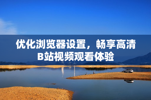优化浏览器设置，畅享高清B站视频观看体验
