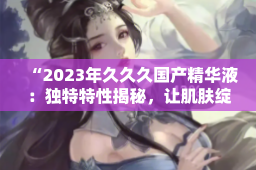 “2023年久久久国产精华液：独特特性揭秘，让肌肤绽放新活力！”