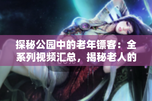 探秘公园中的老年镖客：全系列视频汇总，揭秘老人的镖赛技艺与传承