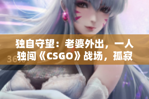 独自守望：老婆外出，一人独闯《CSGO》战场，孤寂与挑战并存
